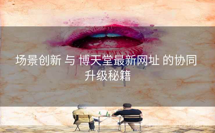 场景创新 与 博天堂最新网址 的协同 升级秘籍