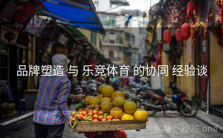 品牌塑造 与 乐竞体育 的协同 经验谈