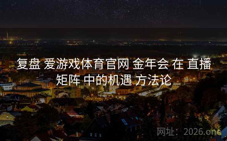 复盘 爱游戏体育官网 金年会 在 直播矩阵 中的机遇 方法论