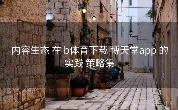 内容生态 在 b体育下载 博天堂app 的实践 策略集