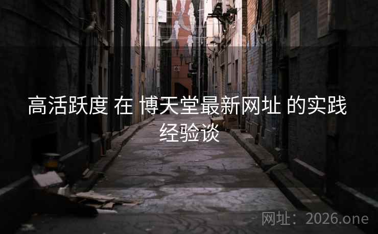 高活跃度 在 博天堂最新网址 的实践 经验谈