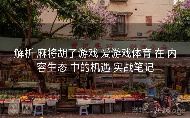 解析 麻将胡了游戏 爱游戏体育 在 内容生态 中的机遇 实战笔记