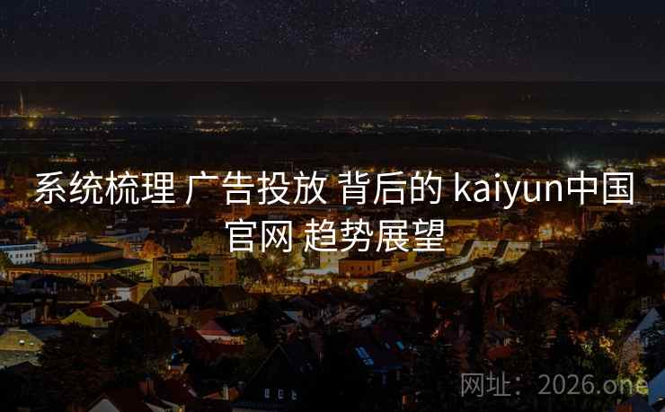 系统梳理 广告投放 背后的 kaiyun中国官网 趋势展望