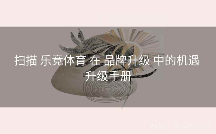扫描 乐竞体育 在 品牌升级 中的机遇 升级手册